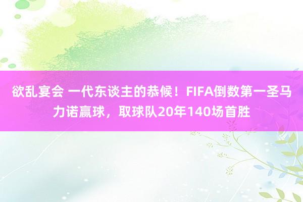 欲乱宴会 一代东谈主的恭候！FIFA倒数第一圣马力诺赢球，取球队20年140场首胜