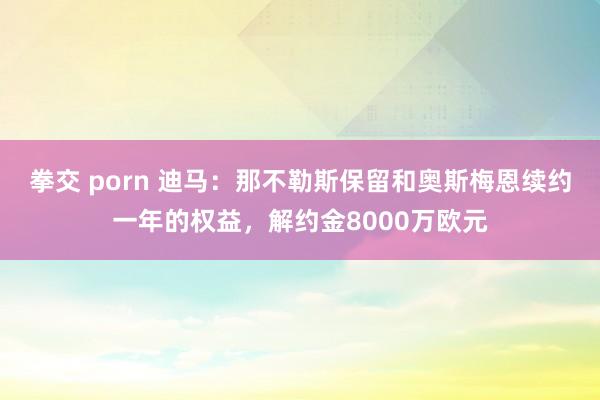 拳交 porn 迪马：那不勒斯保留和奥斯梅恩续约一年的权益，解约金8000万欧元