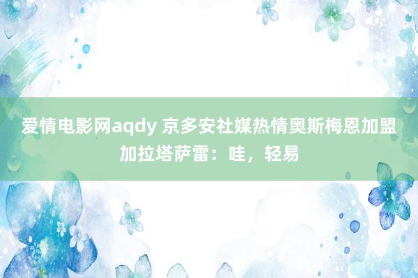 爱情电影网aqdy 京多安社媒热情奥斯梅恩加盟加拉塔萨雷：哇，轻易