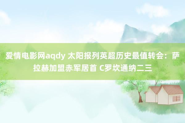爱情电影网aqdy 太阳报列英超历史最值转会：萨拉赫加盟赤军居首 C罗坎通纳二三