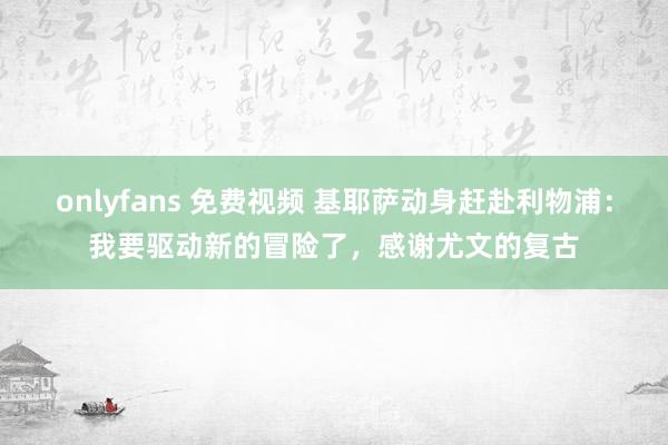 onlyfans 免费视频 基耶萨动身赶赴利物浦：我要驱动新的冒险了，感谢尤文的复古