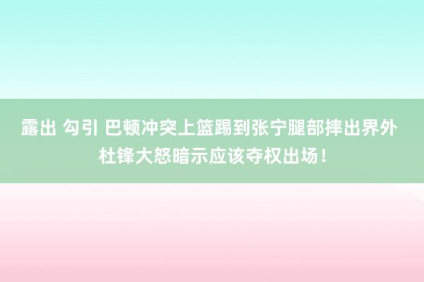 露出 勾引 巴顿冲突上篮踢到张宁腿部摔出界外 杜锋大怒暗示应该夺权出场！