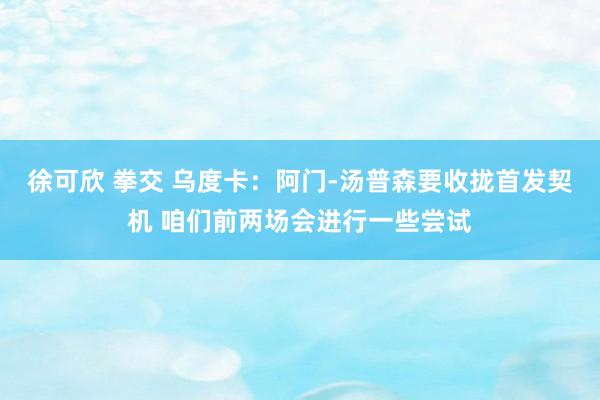 徐可欣 拳交 乌度卡：阿门-汤普森要收拢首发契机 咱们前两场会进行一些尝试