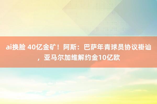ai换脸 40亿金矿！阿斯：巴萨年青球员协议褂讪，亚马尔加维解约金10亿欧