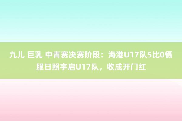 九儿 巨乳 中青赛决赛阶段：海港U17队5比0慑服日照宇启U17队，收成开门红