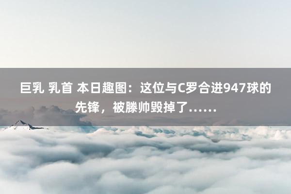 巨乳 乳首 本日趣图：这位与C罗合进947球的先锋，被滕帅毁掉了……