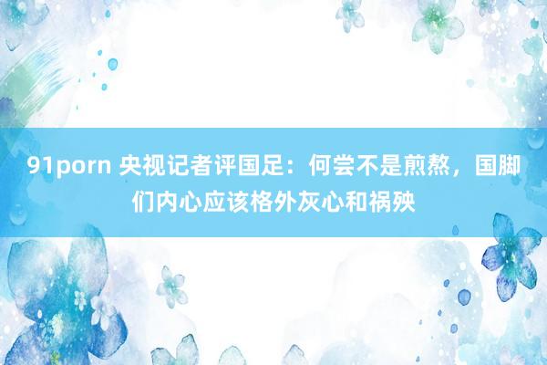 91porn 央视记者评国足：何尝不是煎熬，国脚们内心应该格外灰心和祸殃