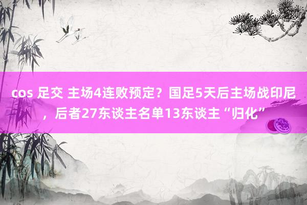 cos 足交 主场4连败预定？国足5天后主场战印尼，后者27东谈主名单13东谈主“归化”