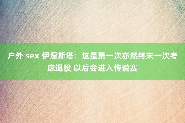 户外 sex 伊涅斯塔：这是第一次亦然终末一次考虑退役 以后会进入传说赛
