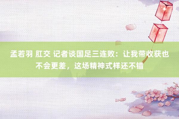 孟若羽 肛交 记者谈国足三连败：让我带收获也不会更差，这场精神式样还不错