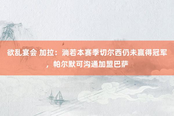 欲乱宴会 加拉：淌若本赛季切尔西仍未赢得冠军，帕尔默可沟通加盟巴萨