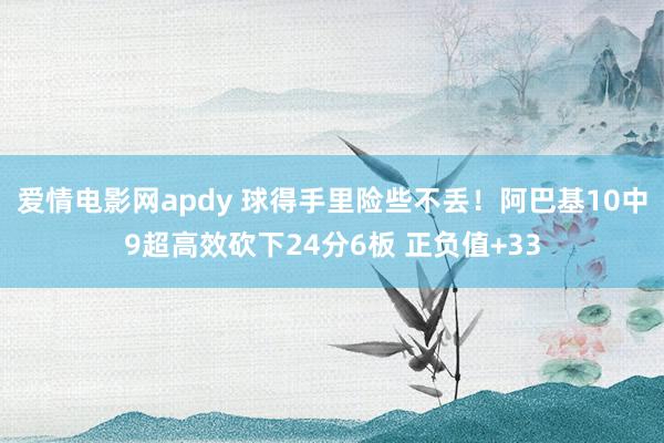 爱情电影网apdy 球得手里险些不丢！阿巴基10中9超高效砍下24分6板 正负值+33