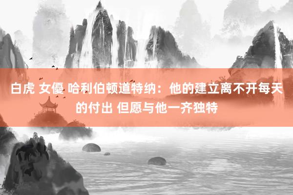 白虎 女優 哈利伯顿道特纳：他的建立离不开每天的付出 但愿与他一齐独特