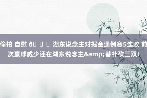 偷拍 自慰 👀湖东说念主对掘金通例赛5连败 前次赢球威少还在湖东说念主&替补砍三双！