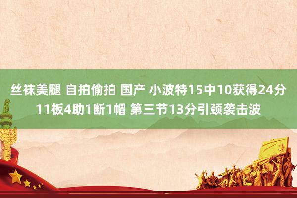 丝袜美腿 自拍偷拍 国产 小波特15中10获得24分11板4助1断1帽 第三节13分引颈袭击波