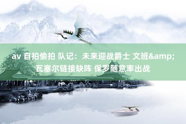 av 自拍偷拍 队记：未来迎战爵士 文班&瓦塞尔链接缺阵 保罗随意率出战