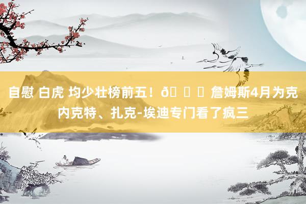 自慰 白虎 均少壮榜前五！😍詹姆斯4月为克内克特、扎克-埃迪专门看了疯三