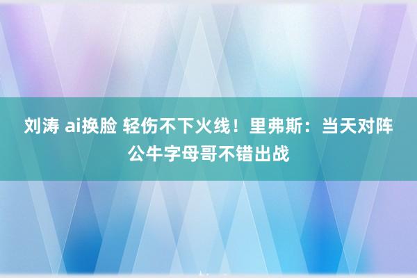 刘涛 ai换脸 轻伤不下火线！里弗斯：当天对阵公牛字母哥不错出战