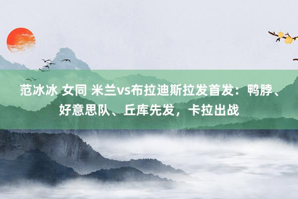 范冰冰 女同 米兰vs布拉迪斯拉发首发：鸭脖、好意思队、丘库先发，卡拉出战