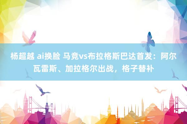 杨超越 ai换脸 马竞vs布拉格斯巴达首发：阿尔瓦雷斯、加拉格尔出战，格子替补