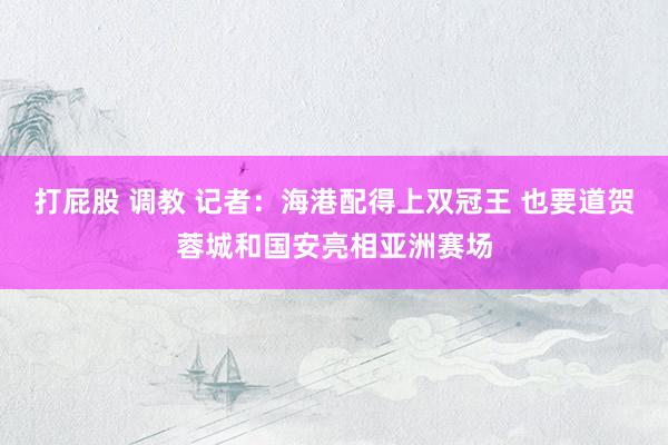 打屁股 调教 记者：海港配得上双冠王 也要道贺蓉城和国安亮相亚洲赛场