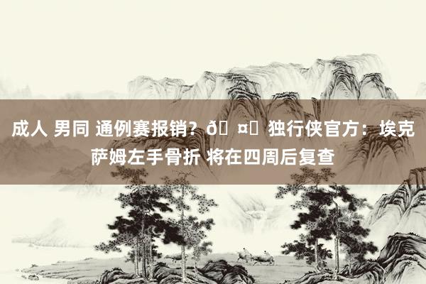 成人 男同 通例赛报销？🤕独行侠官方：埃克萨姆左手骨折 将在四周后复查