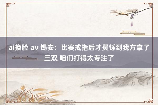ai换脸 av 锡安：比赛戒指后才矍铄到我方拿了三双 咱们打得太专注了