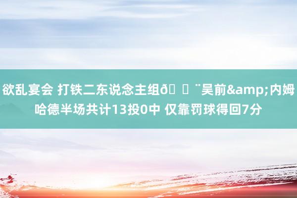 欲乱宴会 打铁二东说念主组🔨吴前&内姆哈德半场共计13投0中 仅靠罚球得回7分