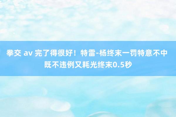 拳交 av 完了得很好！特雷-杨终末一罚特意不中 既不违例又耗光终末0.5秒