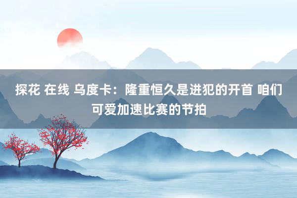 探花 在线 乌度卡：隆重恒久是进犯的开首 咱们可爱加速比赛的节拍