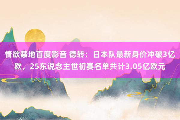 情欲禁地百度影音 德转：日本队最新身价冲破3亿欧，25东说念主世初赛名单共计3.05亿欧元