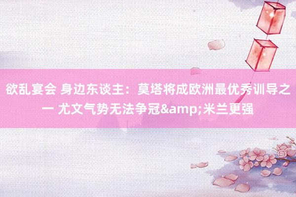 欲乱宴会 身边东谈主：莫塔将成欧洲最优秀训导之一 尤文气势无法争冠&米兰更强