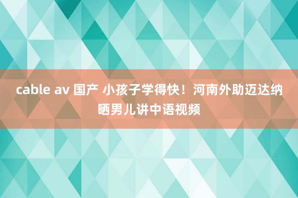 cable av 国产 小孩子学得快！河南外助迈达纳晒男儿讲中语视频