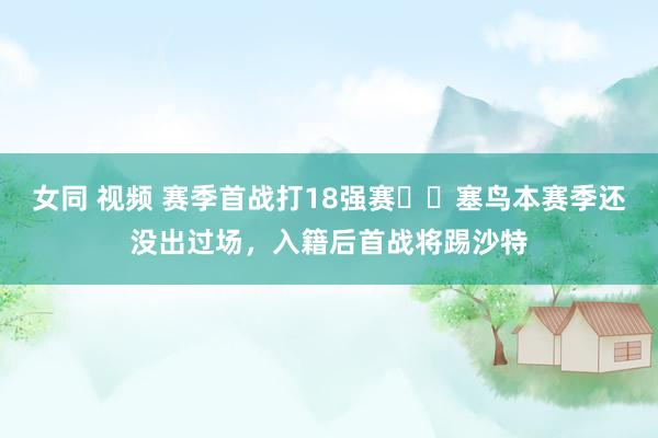 女同 视频 赛季首战打18强赛⁉️塞鸟本赛季还没出过场，入籍后首战将踢沙特