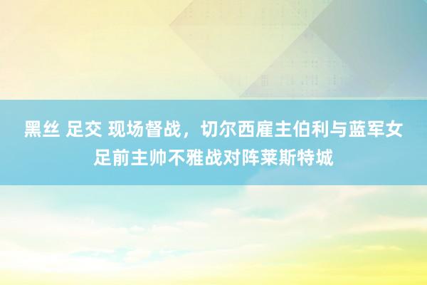 黑丝 足交 现场督战，切尔西雇主伯利与蓝军女足前主帅不雅战对阵莱斯特城