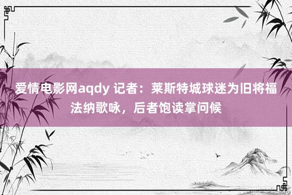 爱情电影网aqdy 记者：莱斯特城球迷为旧将福法纳歌咏，后者饱读掌问候
