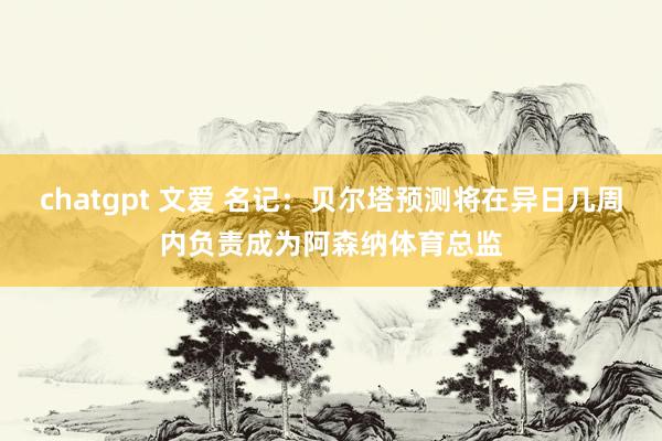 chatgpt 文爱 名记：贝尔塔预测将在异日几周内负责成为阿森纳体育总监