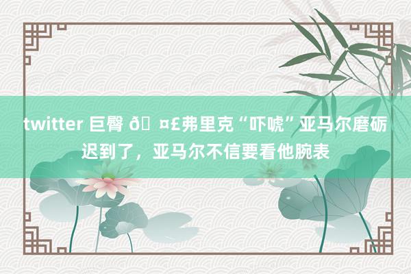 twitter 巨臀 🤣弗里克“吓唬”亚马尔磨砺迟到了，亚马尔不信要看他腕表