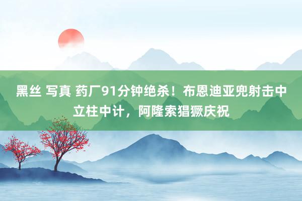 黑丝 写真 药厂91分钟绝杀！布恩迪亚兜射击中立柱中计，阿隆索猖獗庆祝