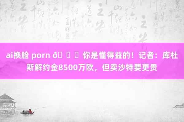 ai换脸 porn 😂你是懂得益的！记者：库杜斯解约金8500万欧，但卖沙特要更贵