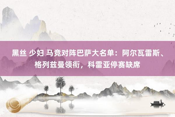 黑丝 少妇 马竞对阵巴萨大名单：阿尔瓦雷斯、格列兹曼领衔，科雷亚停赛缺席