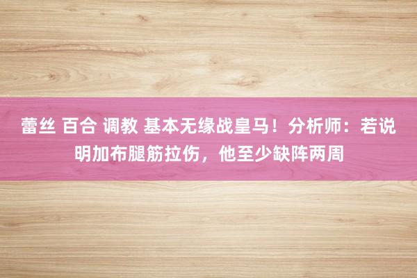 蕾丝 百合 调教 基本无缘战皇马！分析师：若说明加布腿筋拉伤，他至少缺阵两周